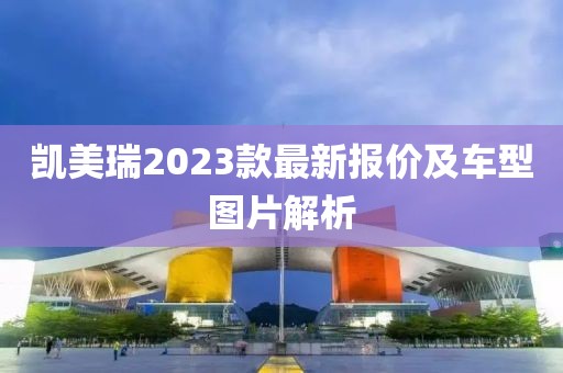 凯美瑞2023款最新报价及车型图片解析