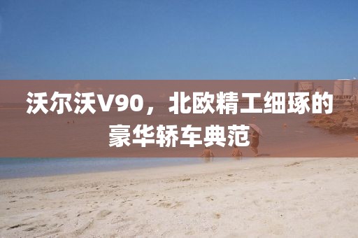 沃尔沃V90，北欧精工细琢的豪华轿车典范