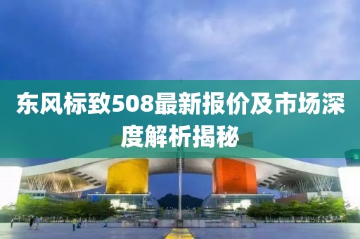 东风标致508最新报价及市场深度解析揭秘