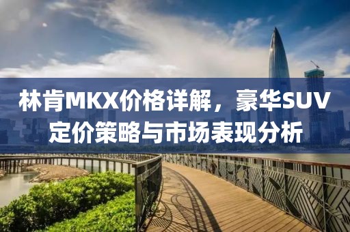 林肯MKX价格详解，豪华SUV定价策略与市场表现分析