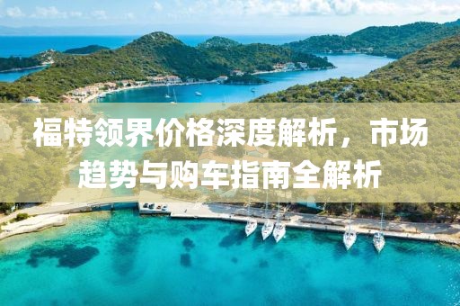 福特领界价格深度解析，市场趋势与购车指南全解析