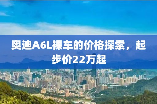 奥迪A6L裸车的价格探索，起步价22万起