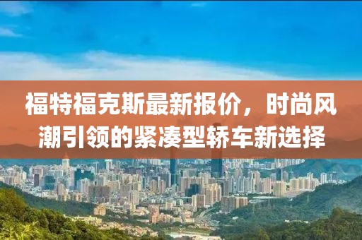 福特福克斯最新报价，时尚风潮引领的紧凑型轿车新选择