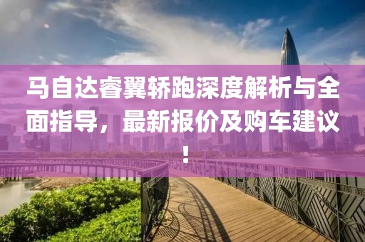 马自达睿翼轿跑深度解析与全面指导，最新报价及购车建议！