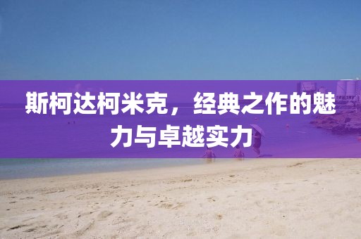 斯柯达柯米克，经典之作的魅力与卓越实力