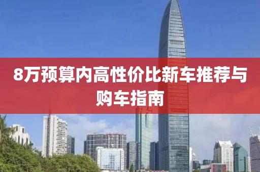 8万预算内高性价比新车推荐与购车指南