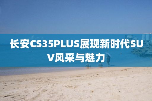 长安CS35PLUS展现新时代SUV风采与魅力