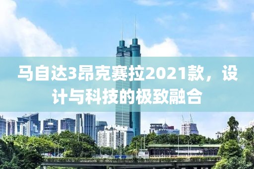 马自达3昂克赛拉2021款，设计与科技的极致融合