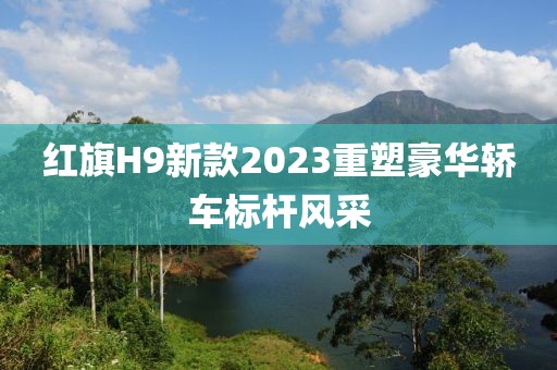 红旗H9新款2023重塑豪华轿车标杆风采