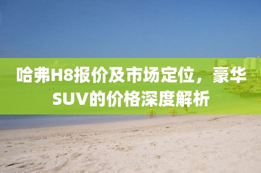 哈弗H8报价及市场定位，豪华SUV的价格深度解析