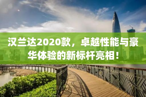 汉兰达2020款，卓越性能与豪华体验的新标杆亮相！