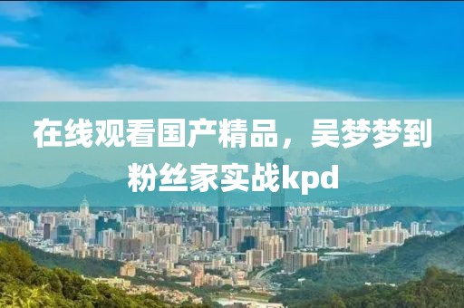 在线观看国产精品，吴梦梦到粉丝家实战kpd