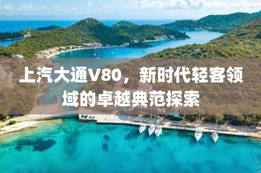 上汽大通V80，新时代轻客领域的卓越典范探索