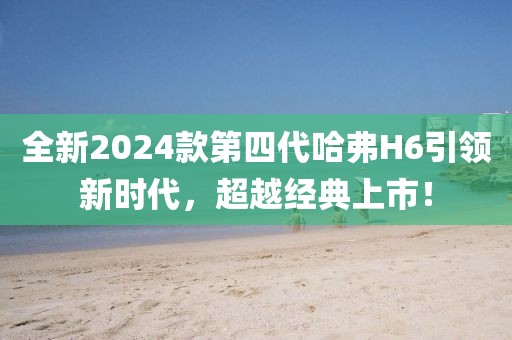 全新2024款第四代哈弗H6引领新时代，超越经典上市！