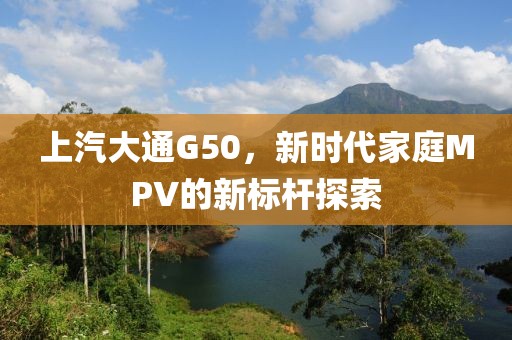 上汽大通G50，新时代家庭MPV的新标杆探索