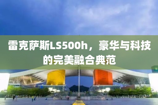 雷克萨斯LS500h，豪华与科技的完美融合典范