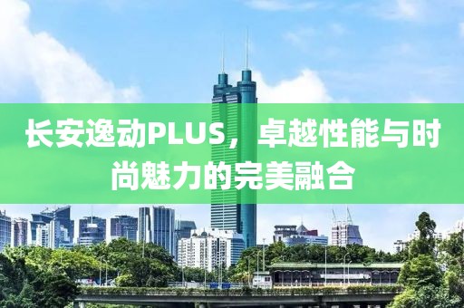 长安逸动PLUS，卓越性能与时尚魅力的完美融合