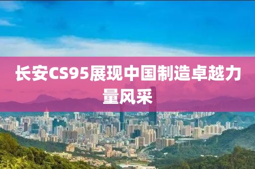 长安CS95展现中国制造卓越力量风采