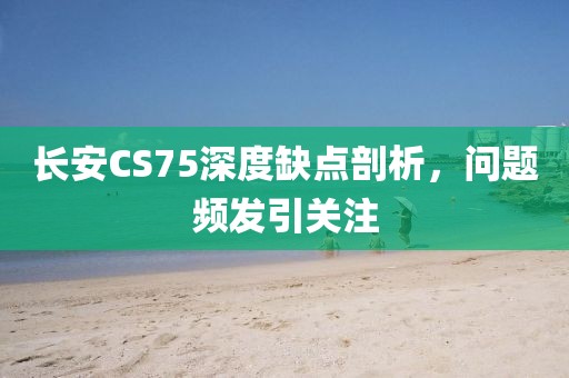 长安CS75深度缺点剖析，问题频发引关注