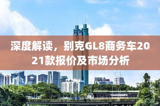 深度解读，别克GL8商务车2021款报价及市场分析