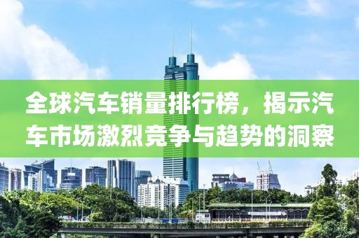 全球汽车销量排行榜，揭示汽车市场激烈竞争与趋势的洞察