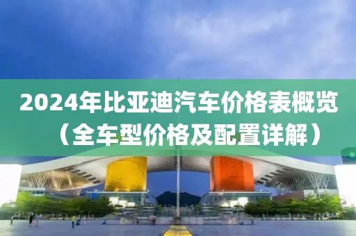 2024年比亚迪汽车价格表概览（全车型价格及配置详解）