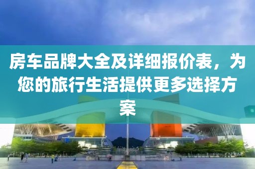 房车品牌大全及详细报价表，为您的旅行生活提供更多选择方案