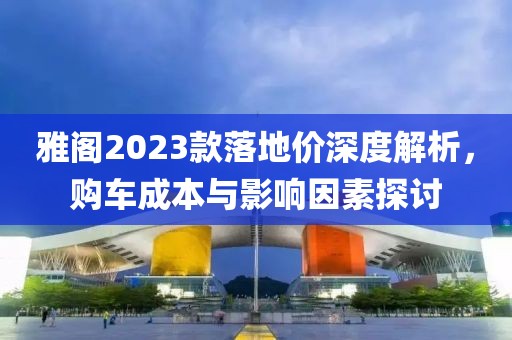 雅阁2023款落地价深度解析，购车成本与影响因素探讨