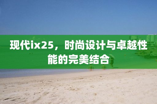 现代ix25，时尚设计与卓越性能的完美结合