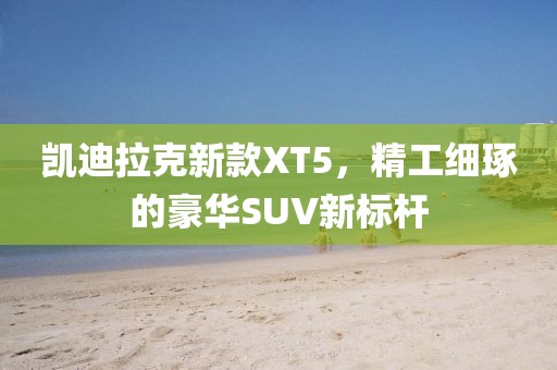 凯迪拉克新款XT5，精工细琢的豪华SUV新标杆