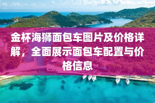 金杯海狮面包车图片及价格详解，全面展示面包车配置与价格信息