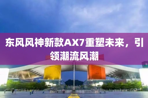 东风风神新款AX7重塑未来，引领潮流风潮