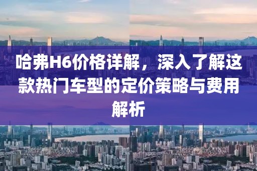 哈弗H6价格详解，深入了解这款热门车型的定价策略与费用解析