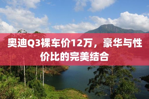 奥迪Q3裸车价12万，豪华与性价比的完美结合