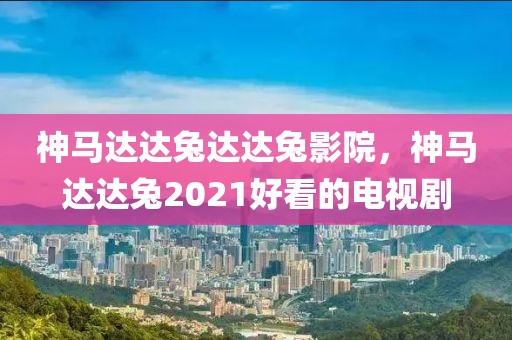 神马达达兔达达兔影院，神马达达兔2021好看的电视剧