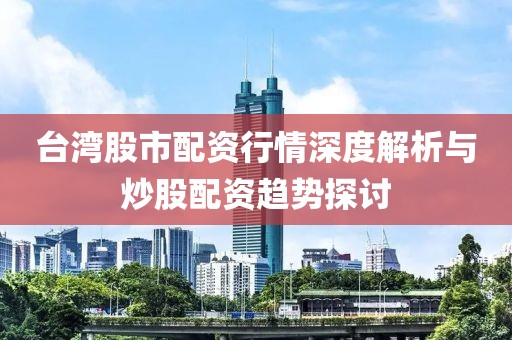 台湾股市配资行情深度解析与炒股配资趋势探讨