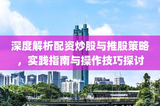 深度解析配资炒股与推股策略，实践指南与操作技巧探讨