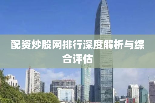 配资炒股网排行深度解析与综合评估