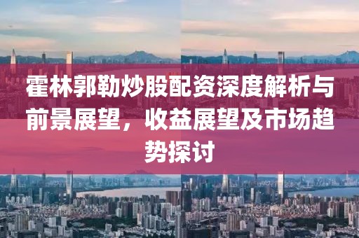 霍林郭勒炒股配资深度解析与前景展望，收益展望及市场趋势探讨