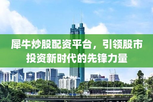 犀牛炒股配资平台，引领股市投资新时代的先锋力量