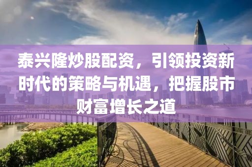 泰兴隆炒股配资，引领投资新时代的策略与机遇，把握股市财富增长之道