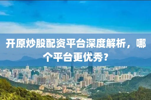 开原炒股配资平台深度解析，哪个平台更优秀？