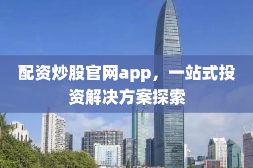 配资炒股官网app，一站式投资解决方案探索