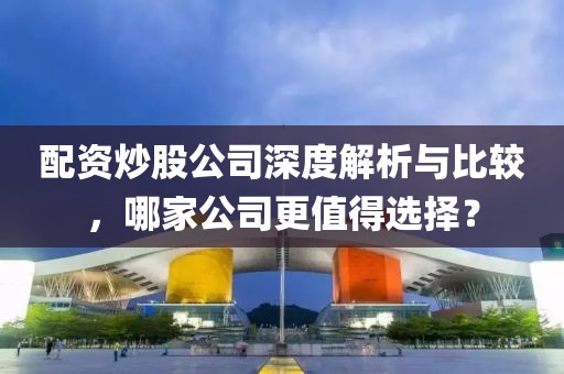 配资炒股公司深度解析与比较，哪家公司更值得选择？