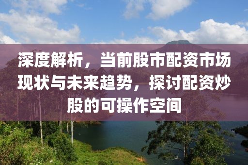 深度解析，当前股市配资市场现状与未来趋势，探讨配资炒股的可操作空间