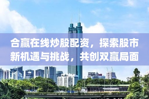 合赢在线炒股配资，探索股市新机遇与挑战，共创双赢局面