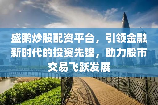 盛鹏炒股配资平台，引领金融新时代的投资先锋，助力股市交易飞跃发展