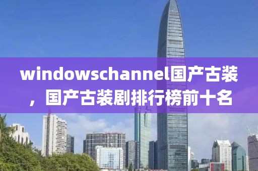 windowschannel国产古装，国产古装剧排行榜前十名