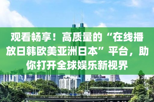 观看畅享！高质量的“在线播放日韩欧美亚洲日本”平台，助你打开全球娱乐新视界