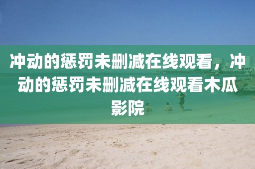 冲动的惩罚未删减在线观看，冲动的惩罚未删减在线观看木瓜影院